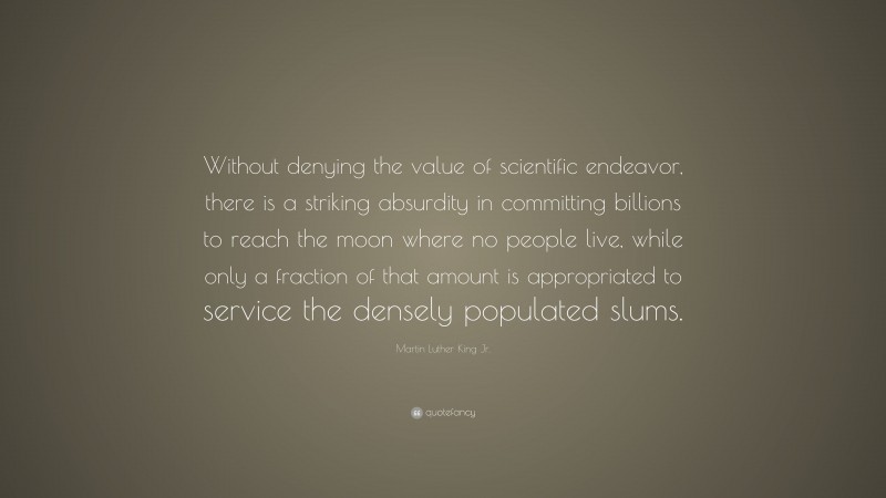 Martin Luther King Jr. Quote: “Without denying the value of scientific endeavor, there is a striking absurdity in committing billions to reach the moon where no people live, while only a fraction of that amount is appropriated to service the densely populated slums.”