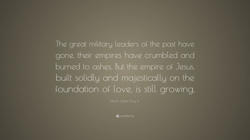 Martin Luther King Jr. Quote: “The great military leaders of the past have gone, their empires have crumbled and burned to ashes. But the empire of Jesus, built solidly and majestically on the foundation of love, is still growing.”