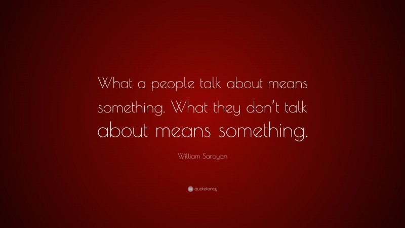 William Saroyan Quote: “What a people talk about means something. What they don’t talk about means something.”