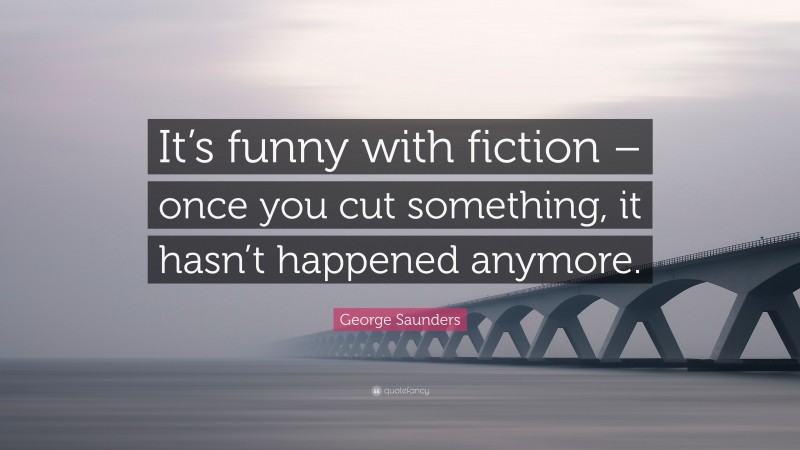 George Saunders Quote: “It’s funny with fiction – once you cut something, it hasn’t happened anymore.”