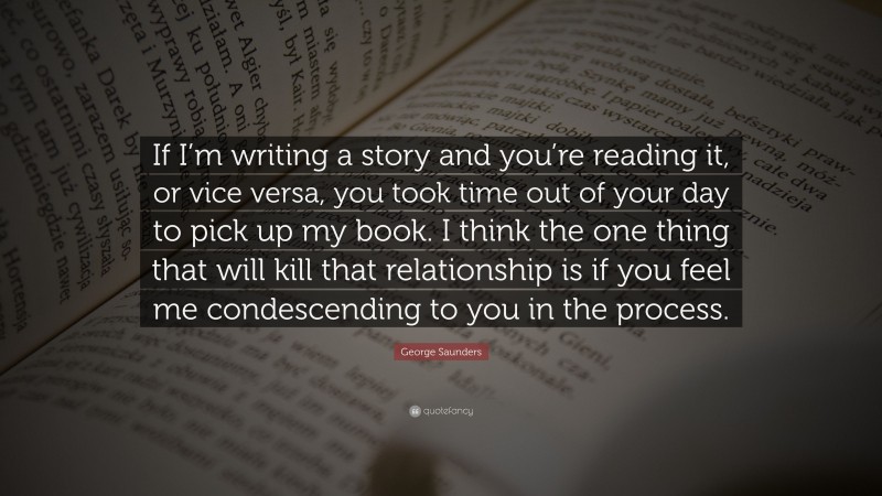George Saunders Quote: “If I’m writing a story and you’re reading it, or vice versa, you took time out of your day to pick up my book. I think the one thing that will kill that relationship is if you feel me condescending to you in the process.”