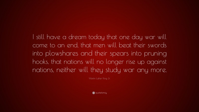Martin Luther King Jr. Quote: “I still have a dream today that one day war will come to an end, that men will beat their swords into plowshares and their spears into pruning hooks, that nations will no longer rise up against nations, neither will they study war any more.”