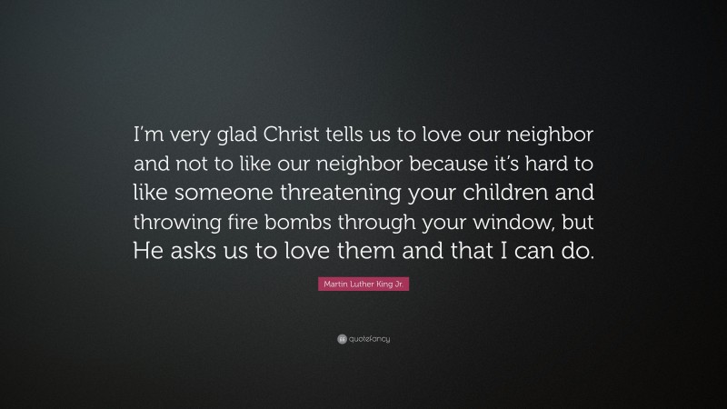 Martin Luther King Jr. Quote: “I’m very glad Christ tells us to love our neighbor and not to like our neighbor because it’s hard to like someone threatening your children and throwing fire bombs through your window, but He asks us to love them and that I can do.”