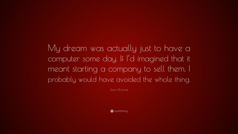 Steve Wozniak Quote: “My dream was actually just to have a computer some day. If I’d imagined that it meant starting a company to sell them, I probably would have avoided the whole thing.”