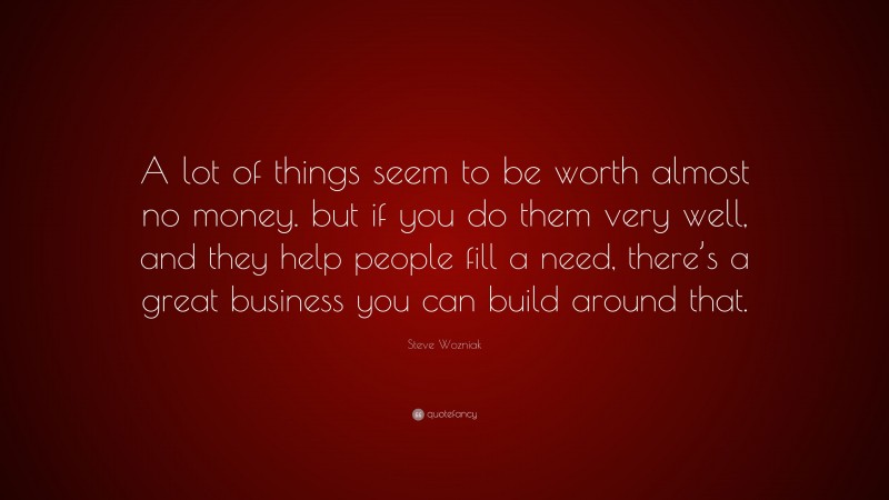 Steve Wozniak Quote: “A lot of things seem to be worth almost no money. but if you do them very well, and they help people fill a need, there’s a great business you can build around that.”