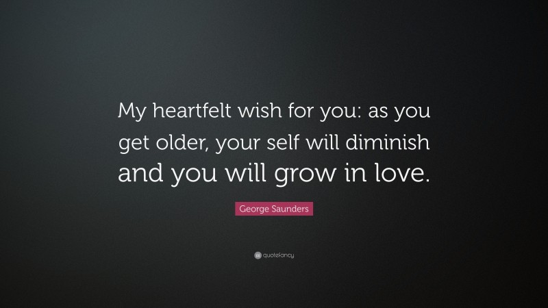 George Saunders Quote: “My heartfelt wish for you: as you get older, your self will diminish and you will grow in love.”