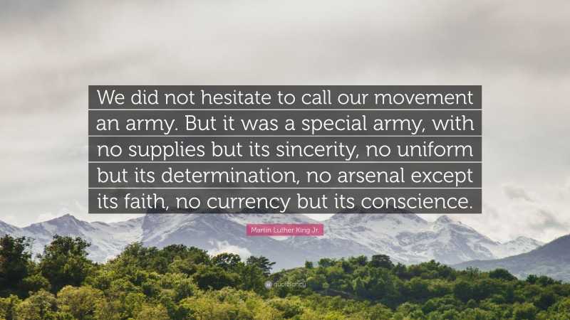 Martin Luther King Jr. Quote: “We did not hesitate to call our movement an army. But it was a special army, with no supplies but its sincerity, no uniform but its determination, no arsenal except its faith, no currency but its conscience.”