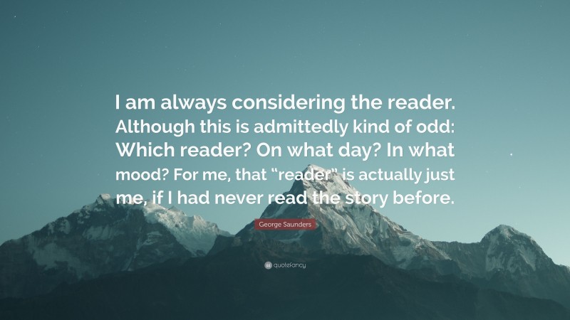 George Saunders Quote: “I am always considering the reader. Although this is admittedly kind of odd: Which reader? On what day? In what mood? For me, that “reader” is actually just me, if I had never read the story before.”