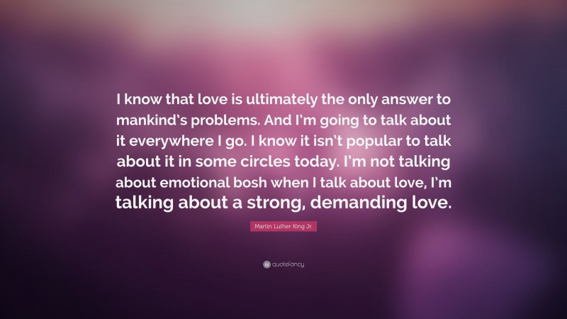 Martin Luther King Jr. Quote: “I know that love is ultimately the only answer to mankind’s problems. And I’m going to talk about it everywhere I go. I know it isn’t popular to talk about it in some circles today. I’m not talking about emotional bosh when I talk about love, I’m talking about a strong, demanding love.”