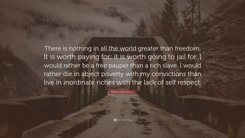 Martin Luther King Jr. Quote: “There is nothing in all the world greater than freedom. It is worth paying for; it is worth going to jail for. I would rather be a free pauper than a rich slave. I would rather die in abject poverty with my convictions than live in inordinate riches with the lack of self respect.”