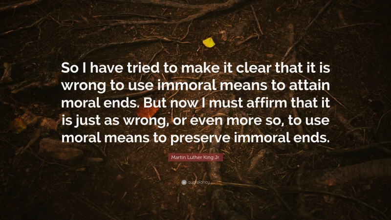 Martin Luther King Jr. Quote: “So I have tried to make it clear that it is wrong to use immoral means to attain moral ends. But now I must affirm that it is just as wrong, or even more so, to use moral means to preserve immoral ends.”