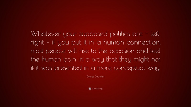 George Saunders Quote: “Whatever your supposed politics are – left, right – if you put it in a human connection, most people will rise to the occasion and feel the human pain in a way that they might not if it was presented in a more conceptual way.”