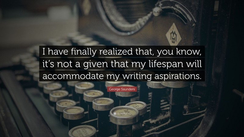 George Saunders Quote: “I have finally realized that, you know, it’s not a given that my lifespan will accommodate my writing aspirations.”