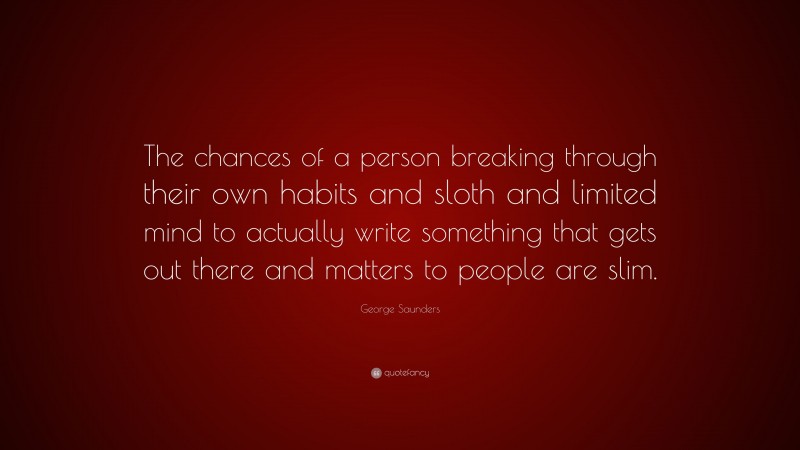 George Saunders Quote: “The chances of a person breaking through their own habits and sloth and limited mind to actually write something that gets out there and matters to people are slim.”