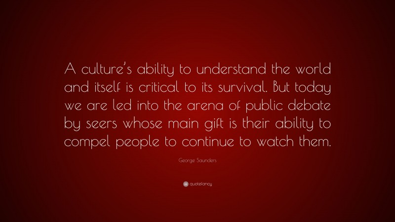 George Saunders Quote: “A culture’s ability to understand the world and itself is critical to its survival. But today we are led into the arena of public debate by seers whose main gift is their ability to compel people to continue to watch them.”