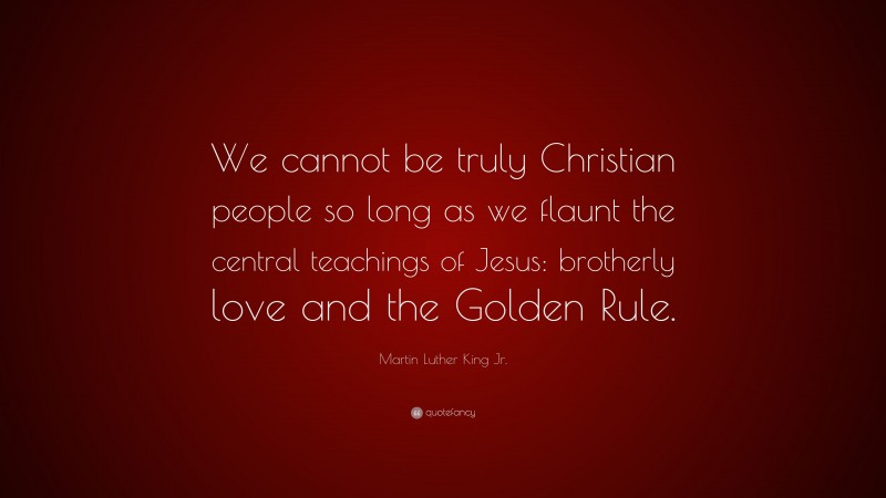 Martin Luther King Jr. Quote: “We cannot be truly Christian people so long as we flaunt the central teachings of Jesus: brotherly love and the Golden Rule.”