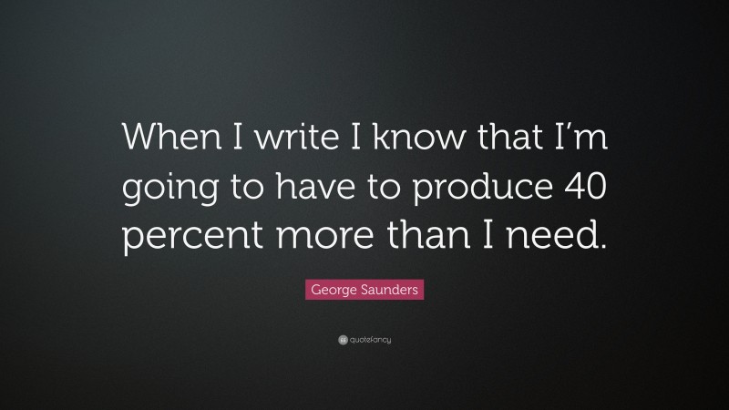 George Saunders Quote: “When I write I know that I’m going to have to produce 40 percent more than I need.”