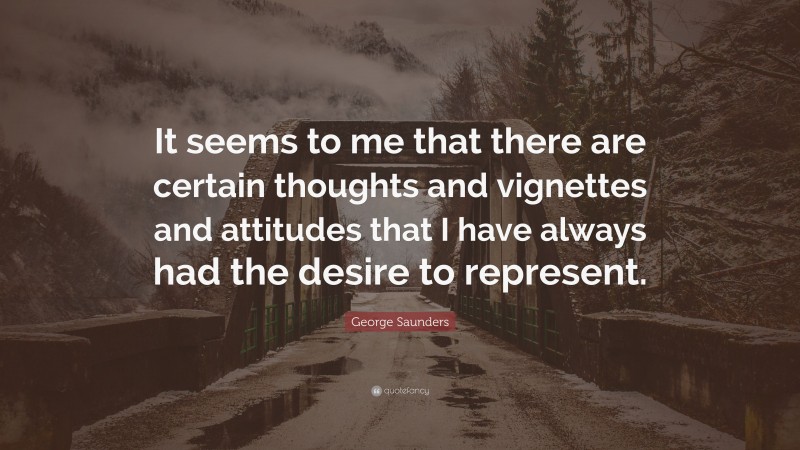 George Saunders Quote: “It seems to me that there are certain thoughts and vignettes and attitudes that I have always had the desire to represent.”