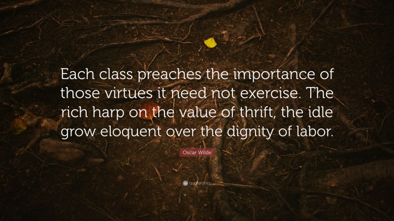 Oscar Wilde Quote: “Each class preaches the importance of those virtues it need not exercise. The rich harp on the value of thrift, the idle grow eloquent over the dignity of labor.”