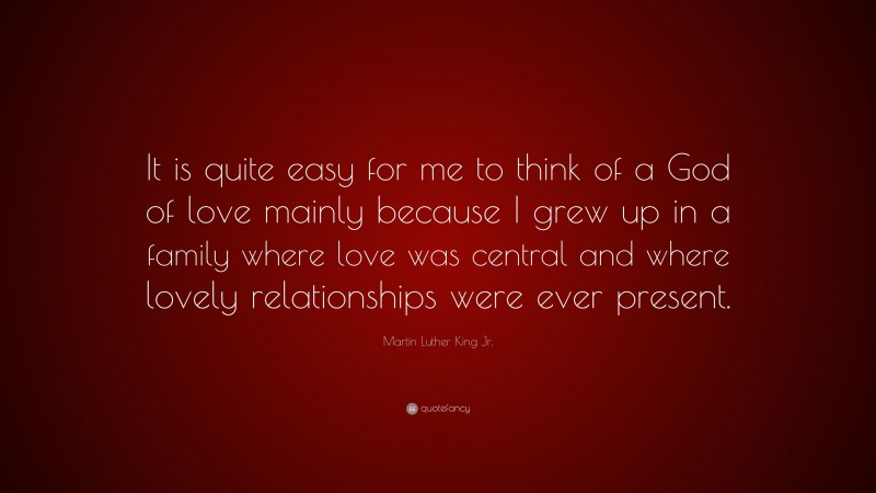 Martin Luther King Jr. Quote: “It is quite easy for me to think of a God of love mainly because I grew up in a family where love was central and where lovely relationships were ever present.”