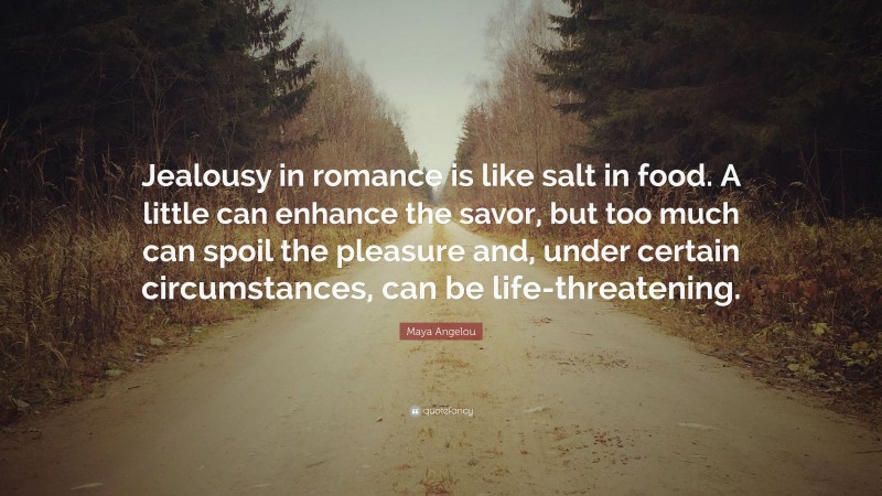 Maya Angelou Quote: “Jealousy in romance is like salt in food. A little can enhance the savor, but too much can spoil the pleasure and, under certain circumstances, can be life-threatening.”