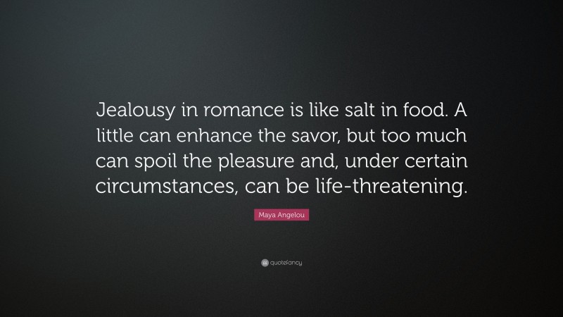 Maya Angelou Quote: “Jealousy in romance is like salt in food. A little can enhance the savor, but too much can spoil the pleasure and, under certain circumstances, can be life-threatening.”