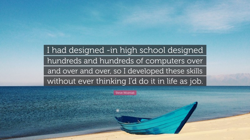 Steve Wozniak Quote: “I had designed -in high school designed hundreds and hundreds of computers over and over and over, so I developed these skills without ever thinking I’d do it in life as job.”