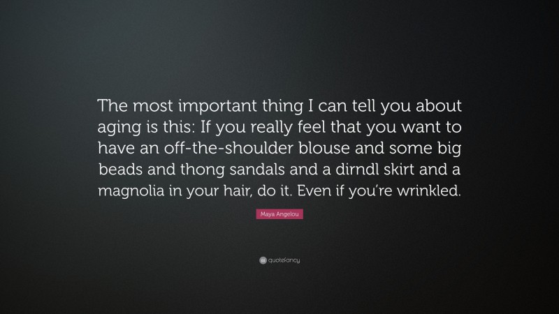 Maya Angelou Quote: “The most important thing I can tell you about aging is this: If you really feel that you want to have an off-the-shoulder blouse and some big beads and thong sandals and a dirndl skirt and a magnolia in your hair, do it. Even if you’re wrinkled.”