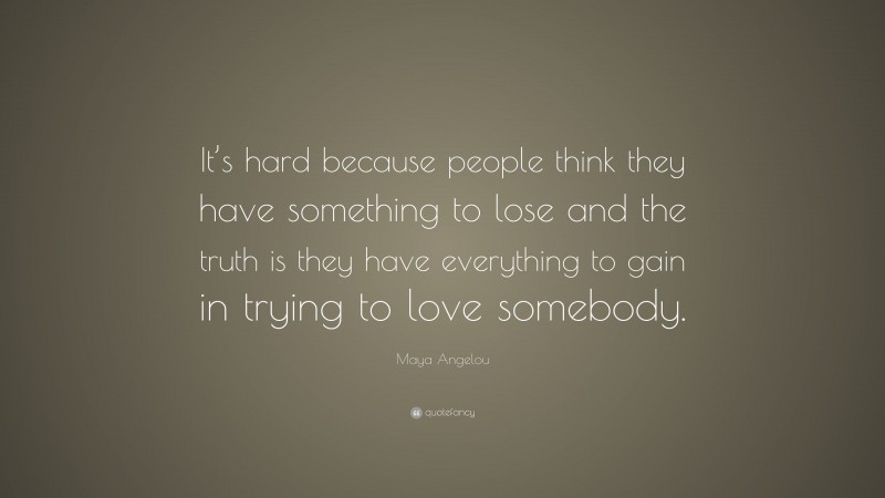 Maya Angelou Quote: “It’s hard because people think they have something to lose and the truth is they have everything to gain in trying to love somebody.”
