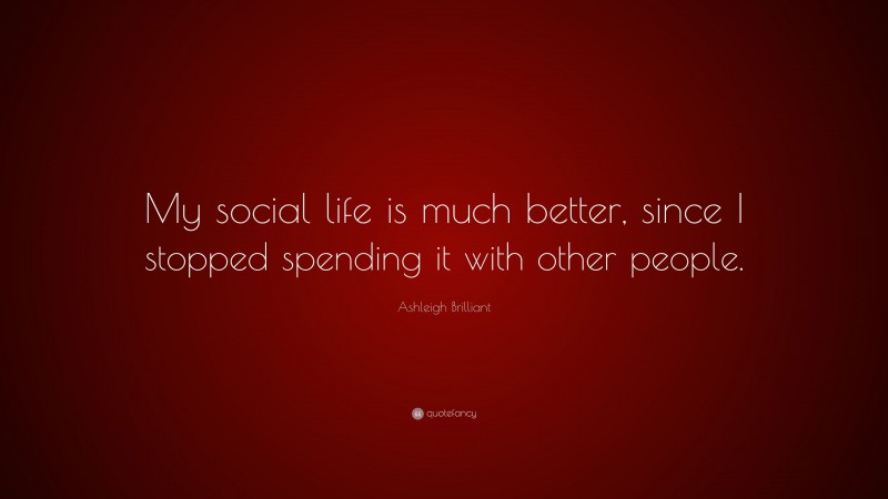 Ashleigh Brilliant Quote: “My social life is much better, since I stopped spending it with other people.”