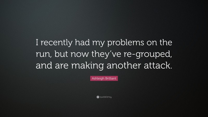Ashleigh Brilliant Quote: “I recently had my problems on the run, but now they’ve re-grouped, and are making another attack.”