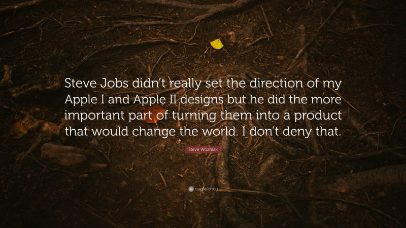 Steve Wozniak Quote: “Steve Jobs didn’t really set the direction of my Apple I and Apple II designs but he did the more important part of turning them into a product that would change the world. I don’t deny that.”