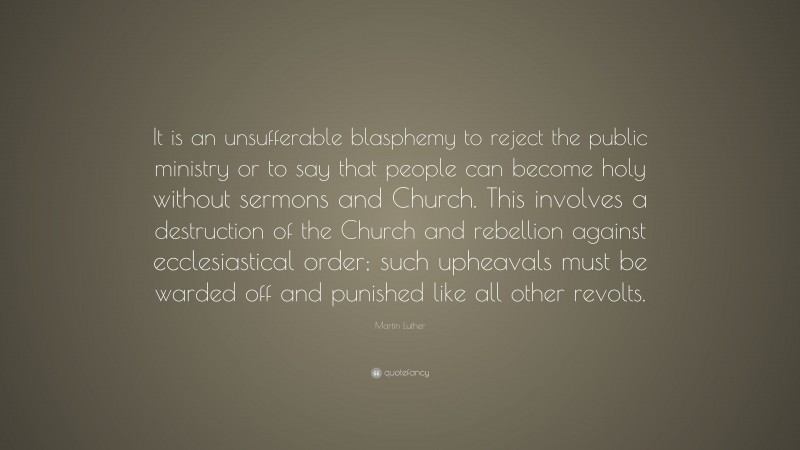 Martin Luther Quote: “It is an unsufferable blasphemy to reject the public ministry or to say that people can become holy without sermons and Church. This involves a destruction of the Church and rebellion against ecclesiastical order; such upheavals must be warded off and punished like all other revolts.”