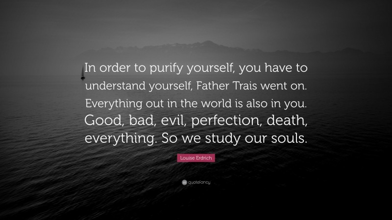 Louise Erdrich Quote: “In order to purify yourself, you have to understand yourself, Father Trais went on. Everything out in the world is also in you. Good, bad, evil, perfection, death, everything. So we study our souls.”