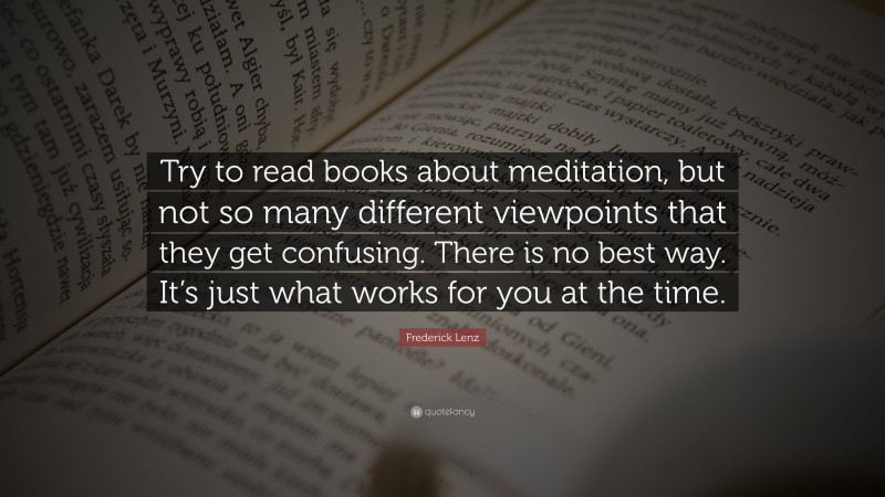 Frederick Lenz Quote: “Try to read books about meditation, but not so many different viewpoints that they get confusing. There is no best way. It’s just what works for you at the time.”