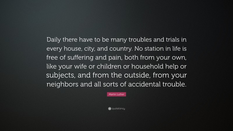 Martin Luther Quote: “Daily there have to be many troubles and trials in every house, city, and country. No station in life is free of suffering and pain, both from your own, like your wife or children or household help or subjects, and from the outside, from your neighbors and all sorts of accidental trouble.”