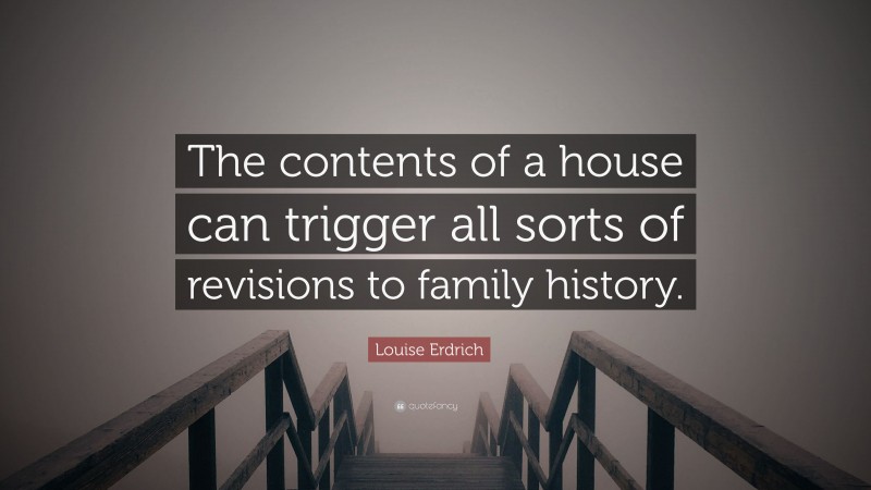 Louise Erdrich Quote: “The contents of a house can trigger all sorts of revisions to family history.”