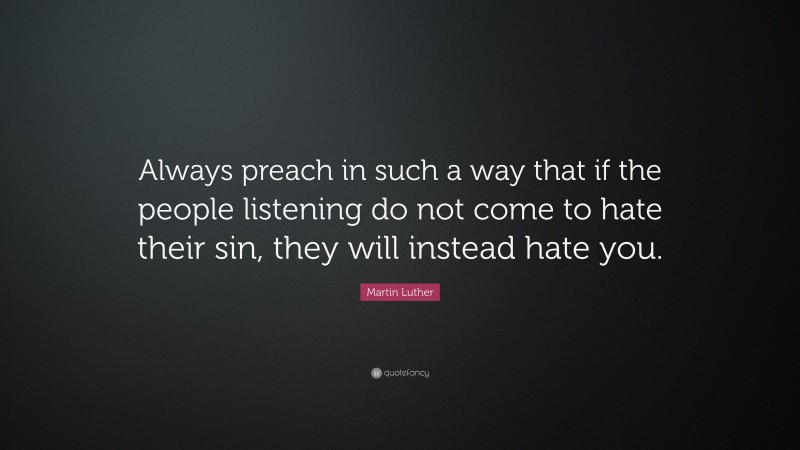 Martin Luther Quote: “Always preach in such a way that if the people listening do not come to hate their sin, they will instead hate you.”
