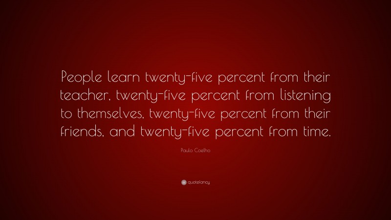 Paulo Coelho Quote: “People learn twenty-five percent from their teacher, twenty-five percent from listening to themselves, twenty-five percent from their friends, and twenty-five percent from time.”