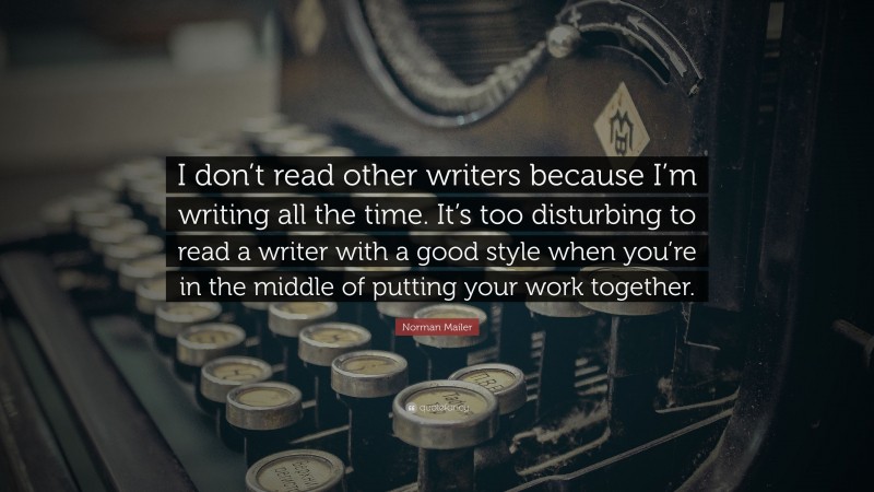 Norman Mailer Quote: “I don’t read other writers because I’m writing all the time. It’s too disturbing to read a writer with a good style when you’re in the middle of putting your work together.”