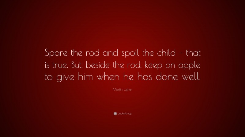 Martin Luther Quote: “Spare the rod and spoil the child – that is true. But, beside the rod, keep an apple to give him when he has done well.”
