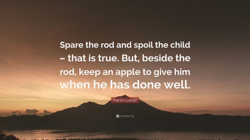 Martin Luther Quote: “Spare the rod and spoil the child – that is true. But, beside the rod, keep an apple to give him when he has done well.”