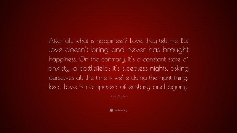 Paulo Coelho Quote: “After all, what is happiness? Love, they tell me. But love doesn’t bring and never has brought happiness. On the contrary, it’s a constant state of anxiety, a battlefield; it’s sleepless nights, asking ourselves all the time if we’re doing the right thing. Real love is composed of ecstasy and agony.”