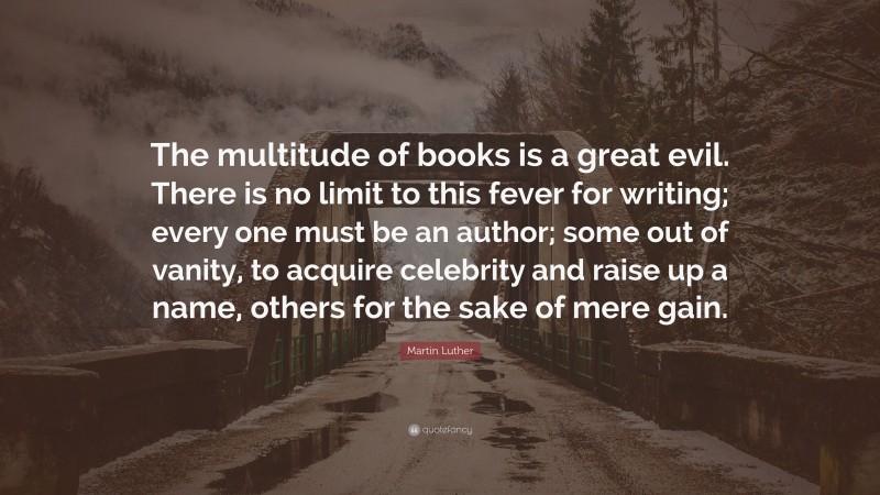 Martin Luther Quote: “The multitude of books is a great evil. There is no limit to this fever for writing; every one must be an author; some out of vanity, to acquire celebrity and raise up a name, others for the sake of mere gain.”
