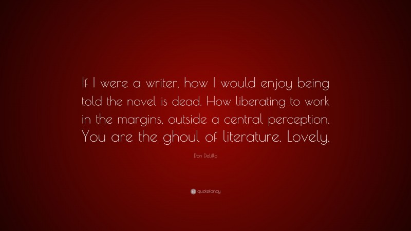 Don DeLillo Quote: “If I were a writer, how I would enjoy being told the novel is dead. How liberating to work in the margins, outside a central perception. You are the ghoul of literature. Lovely.”