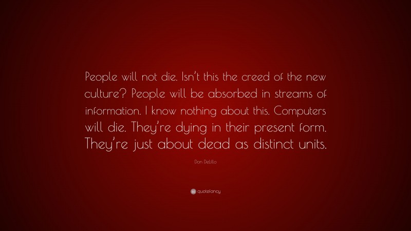 Don DeLillo Quote: “People will not die. Isn’t this the creed of the new culture? People will be absorbed in streams of information. I know nothing about this. Computers will die. They’re dying in their present form. They’re just about dead as distinct units.”