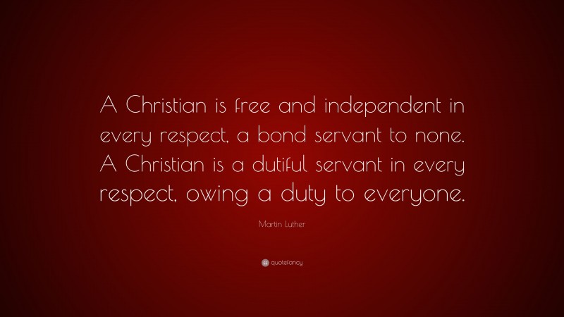 Martin Luther Quote: “A Christian is free and independent in every respect, a bond servant to none. A Christian is a dutiful servant in every respect, owing a duty to everyone.”