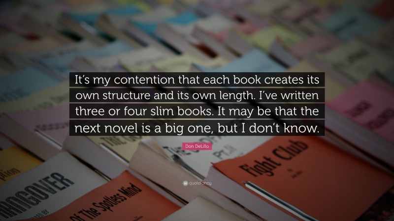 Don DeLillo Quote: “It’s my contention that each book creates its own structure and its own length. I’ve written three or four slim books. It may be that the next novel is a big one, but I don’t know.”