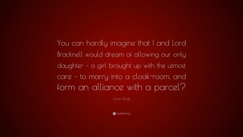 Oscar Wilde Quote: “You can hardly imagine that I and Lord Bracknell would dream of allowing our only daughter – a girl brought up with the utmost care – to marry into a cloak-room, and form an alliance with a parcel?”