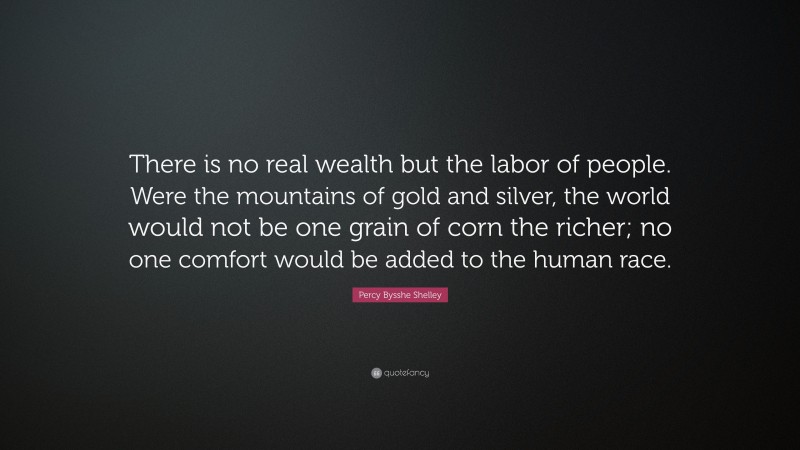 Percy Bysshe Shelley Quote: “There is no real wealth but the labor of people. Were the mountains of gold and silver, the world would not be one grain of corn the richer; no one comfort would be added to the human race.”